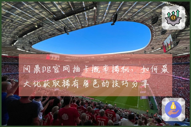 问鼎pg官网抽卡概率揭秘，如何最大化获取稀有角色的技巧分享