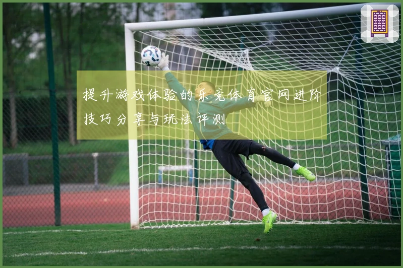 提升游戏体验的乐竞体育官网进阶技巧分享与玩法评测