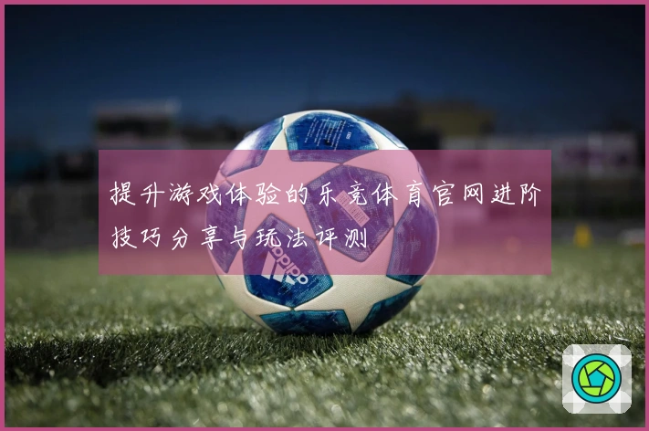 提升游戏体验的乐竞体育官网进阶技巧分享与玩法评测