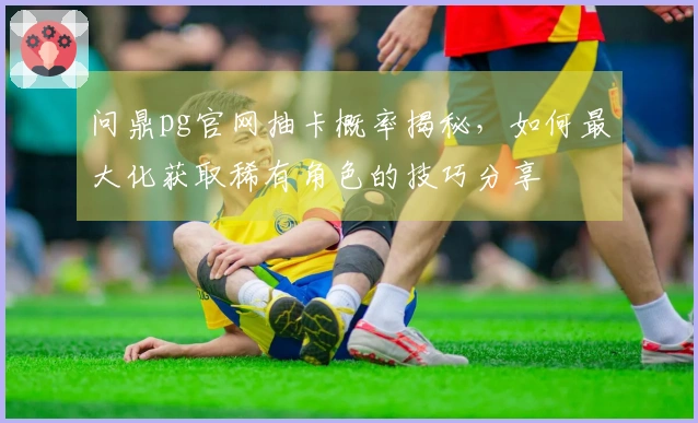 问鼎pg官网抽卡概率揭秘，如何最大化获取稀有角色的技巧分享