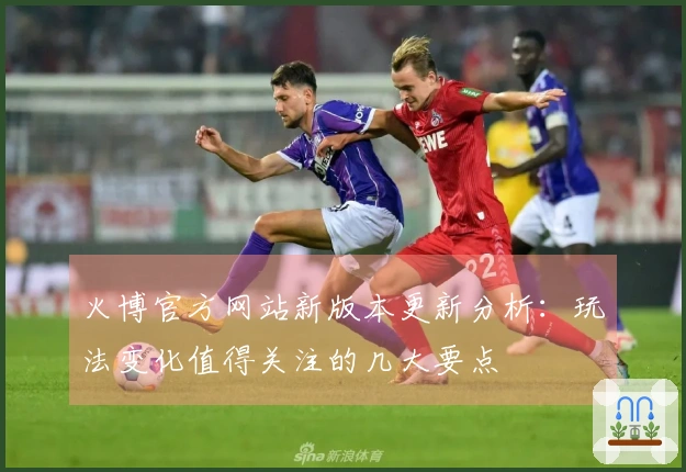 火博官方网站新版本更新分析：玩法变化值得关注的几大要点
