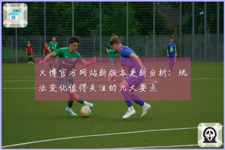 火博官方网站新版本更新分析：玩法变化值得关注的几大要点