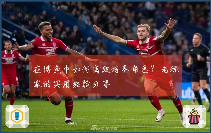 在博鱼中如何高效培养角色？老玩家的实用经验分享