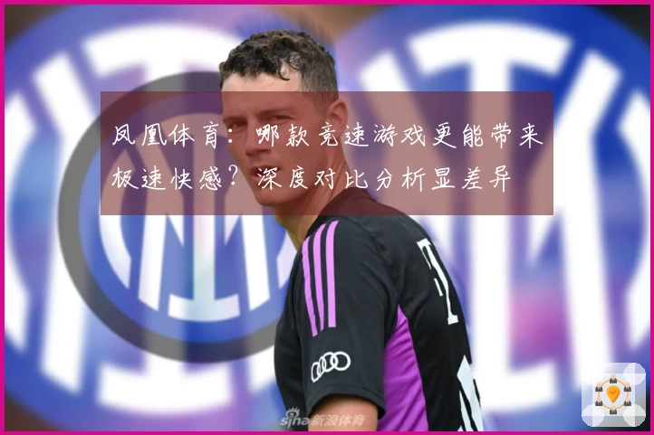 凤凰体育：哪款竞速游戏更能带来极速快感？深度对比分析显差异